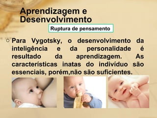 Aprendizagem e 
Desenvolvimento 
Ruptura de pensamento 
o Para Vygotsky, o desenvolvimento da 
inteligência e da personalidade é 
resultado da aprendizagem. As 
características inatas do indivíduo são 
essenciais, porém,não são suficientes. 
 