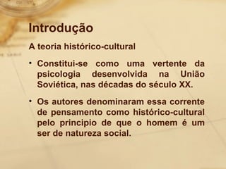 Introdução 
A teoria histórico-cultural 
• Constitui-se como uma vertente da 
psicologia desenvolvida na União 
Soviética, nas décadas do século XX. 
• Os autores denominaram essa corrente 
de pensamento como histórico-cultural 
pelo principio de que o homem é um 
ser de natureza social. 
 