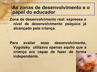 As zonas de desenvolvimento e o 
papel do educador 
Zona de desenvolvimento real: expressa o 
nível de desenvolvimento psíquico já 
alcançado pela criança. 
Para avaliar esse desenvolvimento, 
Vygotsky utilizava apenas aquilo que a 
criança era capaz de fazer de forma 
independente. 
 