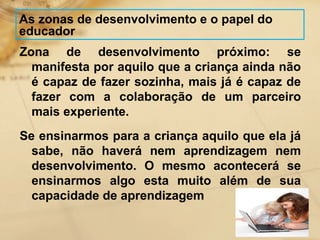 As zonas de desenvolvimento e o papel do 
educador 
Zona de desenvolvimento próximo: se 
manifesta por aquilo que a criança ainda não 
é capaz de fazer sozinha, mais já é capaz de 
fazer com a colaboração de um parceiro 
mais experiente. 
Se ensinarmos para a criança aquilo que ela já 
sabe, não haverá nem aprendizagem nem 
desenvolvimento. O mesmo acontecerá se 
ensinarmos algo esta muito além de sua 
capacidade de aprendizagem 
 