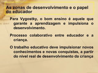 As zonas de desenvolvimento e o papel 
do educador 
Para Vygostky, o bom ensino é aquele que 
garante a aprendizagem e impulsiona o 
desenvolvimento. 
Processo colaborativo entre educador e a 
criança. 
O trabalho educativo deve impulsionar novos 
conhecimentos e novas conquistas, a partir 
do nível real de desenvolvimento da criança 
 