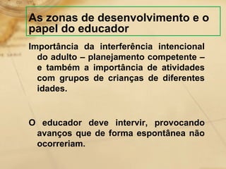 As zonas de desenvolvimento e o 
papel do educador 
Importância da interferência intencional 
do adulto – planejamento competente – 
e também a importância de atividades 
com grupos de crianças de diferentes 
idades. 
O educador deve intervir, provocando 
avanços que de forma espontânea não 
ocorreriam. 
 