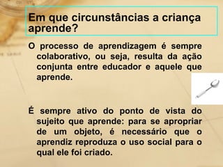 Em que circunstâncias a criança 
aprende? 
O processo de aprendizagem é sempre 
colaborativo, ou seja, resulta da ação 
conjunta entre educador e aquele que 
aprende. 
É sempre ativo do ponto de vista do 
sujeito que aprende: para se apropriar 
de um objeto, é necessário que o 
aprendiz reproduza o uso social para o 
qual ele foi criado. 
 