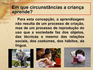 Em que circunstâncias a criança 
aprende? 
Para esta concepção, a aprendizagem 
não resulta de um processo de criação, 
mas de um processo de reprodução do 
uso que a sociedade faz dos objetos, 
das técnicas e mesmo das relações 
sociais, dos costumes, dos hábitos, da 
língua. 
 