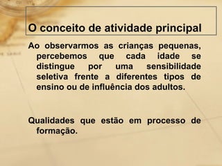 O conceito de atividade principal 
Ao observarmos as crianças pequenas, 
percebemos que cada idade se 
distingue por uma sensibilidade 
seletiva frente a diferentes tipos de 
ensino ou de influência dos adultos. 
Qualidades que estão em processo de 
formação. 
 