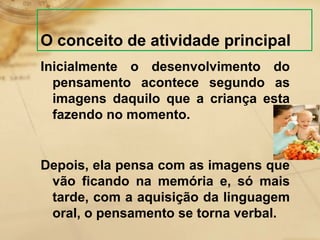 O conceito de atividade principal 
Inicialmente o desenvolvimento do 
pensamento acontece segundo as 
imagens daquilo que a criança esta 
fazendo no momento. 
Depois, ela pensa com as imagens que 
vão ficando na memória e, só mais 
tarde, com a aquisição da linguagem 
oral, o pensamento se torna verbal. 
 