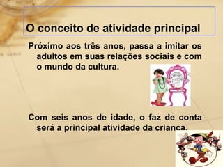 O conceito de atividade principal 
Próximo aos três anos, passa a imitar os 
adultos em suas relações sociais e com 
o mundo da cultura. 
Com seis anos de idade, o faz de conta 
será a principal atividade da criança. 
 