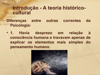 Introdução - A teoria histórico-cultural 
Diferenças entre outras correntes da 
Psicologia: 
• 1. Havia desprezo em relação à 
consciência humana e travavam apenas de 
explicar os elementos mais simples do 
pensamento humano. 
 