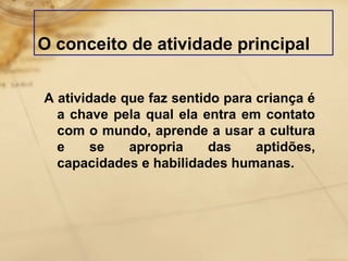 O conceito de atividade principal 
A atividade que faz sentido para criança é 
a chave pela qual ela entra em contato 
com o mundo, aprende a usar a cultura 
e se apropria das aptidões, 
capacidades e habilidades humanas. 
 