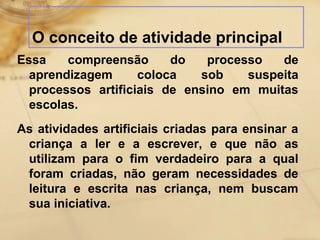 O conceito de atividade principal 
Essa compreensão do processo de 
aprendizagem coloca sob suspeita 
processos artificiais de ensino em muitas 
escolas. 
As atividades artificiais criadas para ensinar a 
criança a ler e a escrever, e que não as 
utilizam para o fim verdadeiro para a qual 
foram criadas, não geram necessidades de 
leitura e escrita nas criança, nem buscam 
sua iniciativa. 
 