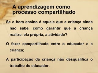 A aprendizagem como 
processo compartilhado 
Se o bom ensino é aquele que a criança ainda 
não sabe, como garantir que a criança 
realize, ela própria, a atividade? 
O fazer compartilhado entre o educador e a 
criança; 
A participação da criança não desqualifica o 
trabalho do educador. 
 