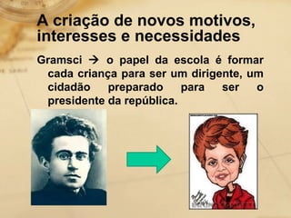 A criação de novos motivos, 
interesses e necessidades 
Gramsci  o papel da escola é formar 
cada criança para ser um dirigente, um 
cidadão preparado para ser o 
presidente da república. 
 
