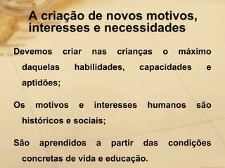 A criação de novos motivos, 
interesses e necessidades 
Devemos criar nas crianças o máximo 
daquelas habilidades, capacidades e 
aptidões; 
Os motivos e interesses humanos são 
históricos e sociais; 
São aprendidos a partir das condições 
concretas de vida e educação. 
 