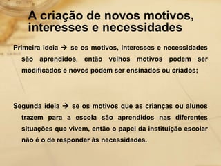 A criação de novos motivos, 
interesses e necessidades 
Primeira ideia  se os motivos, interesses e necessidades 
são aprendidos, então velhos motivos podem ser 
modificados e novos podem ser ensinados ou criados; 
Segunda ideia  se os motivos que as crianças ou alunos 
trazem para a escola são aprendidos nas diferentes 
situações que vivem, então o papel da instituição escolar 
não é o de responder às necessidades. 
 
