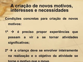 A criação de novos motivos, 
interesses e necessidades 
Condições concretas para criação de novos 
motivos: 
1º  é preciso propor experiências que 
possam a vir a se tornar atividades 
significativas; 
2º  a criança deve se envolver inteiramente 
na realização e o objetivo da atividade se 
torne o motivo que a move. 
 