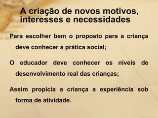 A criação de novos motivos, 
interesses e necessidades 
Para escolher bem o proposto para a criança 
deve conhecer a prática social; 
O educador deve conhecer os níveis de 
desenvolvimento real das crianças; 
Assim propicia a criança a experiência sob 
forma de atividade. 
 