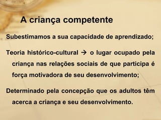 A criança competente 
Subestimamos a sua capacidade de aprendizado; 
Teoria histórico-cultural  o lugar ocupado pela 
criança nas relações sociais de que participa é 
força motivadora de seu desenvolvimento; 
Determinado pela concepção que os adultos têm 
acerca a criança e seu desenvolvimento. 
 
