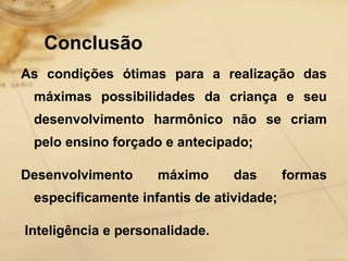 Conclusão 
As condições ótimas para a realização das 
máximas possibilidades da criança e seu 
desenvolvimento harmônico não se criam 
pelo ensino forçado e antecipado; 
Desenvolvimento máximo das formas 
especificamente infantis de atividade; 
Inteligência e personalidade. 
 