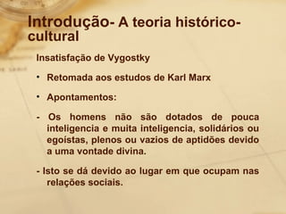 Introdução- A teoria histórico-cultural 
Insatisfação de Vygostky 
• Retomada aos estudos de Karl Marx 
• Apontamentos: 
- Os homens não são dotados de pouca 
inteligencia e muita inteligencia, solidários ou 
egoístas, plenos ou vazios de aptidões devido 
a uma vontade divina. 
- Isto se dá devido ao lugar em que ocupam nas 
relações sociais. 
 