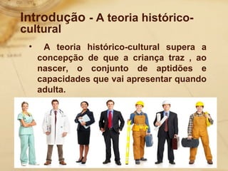 Introdução - A teoria histórico-cultural 
• A teoria histórico-cultural supera a 
concepção de que a criança traz , ao 
nascer, o conjunto de aptidões e 
capacidades que vai apresentar quando 
adulta. 
 
