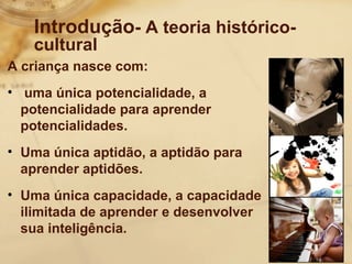 Introdução- A teoria histórico-cultural 
A criança nasce com: 
• uma única potencialidade, a 
potencialidade para aprender 
potencialidades. 
• Uma única aptidão, a aptidão para 
aprender aptidões. 
• Uma única capacidade, a capacidade 
ilimitada de aprender e desenvolver 
sua inteligência. 
 