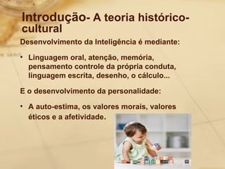 Introdução- A teoria histórico-cultural 
Desenvolvimento da Inteligência é mediante: 
• Linguagem oral, atenção, memória, 
pensamento controle da própria conduta, 
linguagem escrita, desenho, o cálculo... 
E o desenvolvimento da personalidade: 
• A auto-estima, os valores morais, valores 
éticos e a afetividade. 
 