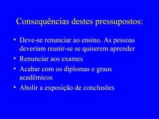 Reflexões sobre ensinar e aprender “ Eu não posso ensinar a outra pessoa a maneira de ensinar” Aquilo se pode ensinar a outra pessoa tem pouca ou nenhuma influência significativa sobre seu comportamento Estou interessado naquilo que tenha uma influência significativa sobre o comportamento A única coisa que se aprende de modo a influenciar significativamente o comportamento é um resultado da descoberta de si, de algo que é captado pelo indivíduo Este conhecimento não se pode comunicar diretamente a outra pessoa Os resultados do ensino ou não tem importância ou são perniciosos Sinto que é extremamente compensador aprender, em grupo, nas relações com outra pessoa, como na terapia, ou por mim próprio A melhor maneira de aprender é abandonar minha própria defesa e compreender como é que a outra pessoa encara e sente a sua própria  experiência   