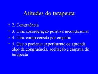 Na terapia centrada no cliente A pessoa começa a se ver de modo diferente Aceita-se a si mesma e aos seus sentimentos de uma maneira mais total Torna-se mais confiante em si mesma e mais autônoma Torna-se mais na pessoa que gostaria de ser Torna-se flexível, menos rígida nas suas percepções Adota objetivos mais realistas Comporta-se de uma forma mais amadurecida Modifica os seus comportamentos desadaptados Aceita mais abertamente os outros Torna-se mais aberta à evidência Modifica as sua características de personalidade de base, de uma maneira construtiva 
