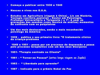 Começa a publicar entre 1930 e 1940 Nasceu e viveu nos E.U.A. Estudos em Agricultura (viagem à China) , Lic em História, Teologia (carreira pastoral) , Doutor em Psicologia, Professor Universitário e Terapeuta ( o 1º. A usar as gravações das sessões como técnica de análise) momentos de confronto com os psiquiatras  Um dos mais destacados, senão o mais reconhecido psicólogo da América 1939 -  publica o seu primeiro livro: "O tratamento clínico da criança-problema”   1949 a 1951 – Teve depressão e resolve passar pelo processo terapêutico com um dos seus discípulos 1951- “Terapia centrado no Cliente”  1961 – “ Tornar-se Pessoa”  (antes longa viagem ao Japão) 1963 –  “ Liberdade para aprender” 1987 – Indicado para o prêmio Nobel da Paz 