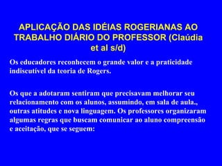 APLICAÇÃO DAS IDÉIAS ROGERIANAS AO TRABALHO DIÁRIO DO PROFESSOR (BARROS, 2007) Os educadores reconhecem o grande valor e a praticidade indiscutível da teoria de Rogers. Os que a adotaram sentiram que precisavam melhorar seu relacionamento com os alunos, assumindo, em sala de aula outras atitudes e nova linguagem.  Os professores organizaram algumas regras que buscam comunicar ao aluno compreensão e aceitação, que se seguem: 