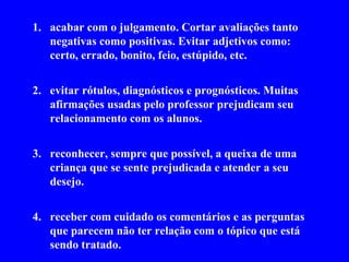 acabar com o julgamento. Cortar avaliações tanto negativas como positivas. Evitar adjetivos como: certo, errado, bonito, feio, estúpido, etc. evitar rótulos, diagnósticos e prognósticos. Muitas afirmações usadas pelo professor prejudicam seu relacionamento com os alunos. reconhecer, sempre que possível, a queixa de uma criança que se sente prejudicada e atender a seu desejo. receber com cuidado os comentários e as perguntas que parecem não ter relação com o tópico que está sendo tratado. 