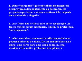 5. evitar “perguntas” que contenham mensagens de desaprovação, desapontamento ou desprazer. Há perguntas que fazem a criança sentir-se tola, culpada ou enraivecida e vingativa. 6. usar frases não-críticas para obter cooperação. As frases críticas geram resistência. Emitir, de preferência, “mensagens-eu”. 7. evitar considerar como um desafio proposital uma pequena infração do aluno. Deixar sempre aberta, ao aluno, uma porta para uma saída honrosa. Esta máxima evita muitos problemas disciplinares. 