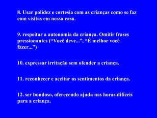 8. usar polidez e cortesia com as crianças como se faz com visitas em nossa casa. 9. respeitar a autonomia da criança. Omitir frases pressionantes (“Você deve...”, “É melhor você fazer...”) 10. expressar irritação sem ofender a criança. 11. reconhecer e aceitar os sentimentos da criança. 12. ser bondoso, oferecendo ajuda nas horas difíceis para a criança.  