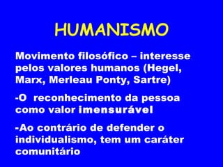 HUMANISMO Movimento filosófico – interesse pelos valores humanos (Hegel, Marx, Merleau Ponty, Sartre) -O  reconhecimento da pessoa como valor  imensurável  Ao contrário de defender o individualismo, tem um caráter comunitário 