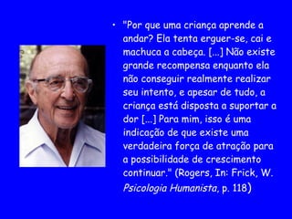 "Por que uma criança aprende a andar? Ela tenta erguer-se, cai e machuca a cabeça. [...] Não existe grande recompensa enquanto ela não conseguir realmente realizar seu intento, e apesar de tudo, a criança está disposta a suportar a dor [...] Para mim, isso é uma indicação de que existe uma verdadeira força de atração para a possibilidade de crescimento continuar." (Rogers, In: Frick, W.  Psicologia Humanista , p. 118 )   
