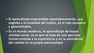  El aprendizaje emprendido espontáneamente, que
engloba a la totalidad del sujeto, es el más duradero
y generalizable.
 En el mundo moderno, el aprendizaje de mayor
utilidad social, es el que se basa en una apertura
ininterrumpida a la experiencia y en la asimilación
del cambio en la propia personalidad
 