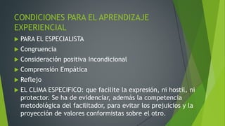 CONDICIONES PARA EL APRENDIZAJE
EXPERIENCIAL
 PARA EL ESPECIALISTA
 Congruencia
 Consideración positiva Incondicional
 Comprensión Empática
 Reflejo
 EL CLIMA ESPECIFICO: que facilite la expresión, ni hostil, ni
protector. Se ha de evidenciar, además la competencia
metodológica del facilitador, para evitar los prejuicios y la
proyección de valores conformistas sobre el otro.
 