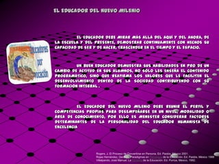 EL EDUCADOR DEL NUEVO MILENIO



         EL EDUCADOR DEBE MIRAR MÁS ALLÁ DEL AQUÍ Y DEL AHORA, DE
LA ESCUELA Y DEL PRESENTE, DEMOSTRAR CONTINUAMENTE CON HECHOS SU
CAPACIDAD DE SER Y DE HACER, TRASCENDER EN EL TIEMPO Y EL ESPACIO.



         UN BUEN EDUCADOR DEMUESTRA SUS HABILIDADES EN PRO DE UN
CAMBIO DE ACTITUD EN SUS ALUMNOS, NO SÓLO LES ENSEÑA EL CONTENIDO
PROGRAMÁTICO, SINO QUE REAFIRMA LOS VALORES QUE LE FACILITEN EL
DESENVOLVIMIENTO DENTRO DE LA SOCIEDAD CONTRIBUYENDO CON SU
FORMACIÓN INTEGRAL .



          EL EDUCADOR DEL NUEVO MILENIO DEBE REUNIR EL PERFIL Y
COMPETENCIAS PROPIAS PARA DESEMPEÑARSE EN UN NIVEL, MODALIDAD O
ÁREA DE CONOCIMIENTO, POR ELLO ES MENESTER CONSIDERAR FACTORES
DETERMINANTES DE LA PERSONALIDAD DEL EDUCADOR HUMANISTA DE
EXCELENCIA




                 Rogers, J. El Proceso de Convertirse en Persona. Ed. Paidós. México 2001.
                 Rojas Hernández, Gerardo. Paradigmas en Psicología de la Educación. Ed. Paidós. México 1988
                 Villalpando, José Manuel. La Filosofía de la Educación. Ed. Porrúa, México, 1992.
 
