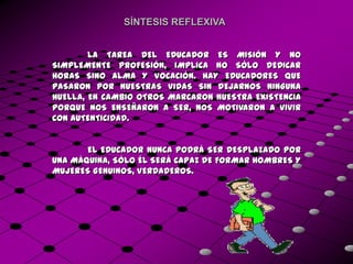 SÍNTESIS REFLEXIVA


        LA TAREA DEL EDUCADOR ES MISIÓN Y NO
SIMPLEMENTE PROFESIÓN, IMPLICA NO SÓLO DEDICAR
HORAS SINO ALMA Y VOCACIÓN. HAY EDUCADORES QUE
PASARON POR NUESTRAS VIDAS SIN DEJARNOS NINGUNA
HUELLA, EN CAMBIO OTROS MARCARON NUESTRA EXISTENCIA
PORQUE NOS ENSEÑARON A SER, NOS MOTIVARON A VIVIR
CON AUTENTICIDAD.


       EL EDUCADOR NUNCA PODRÁ SER DESPLAZADO POR
UNA MÁQUINA, SÓLO ÉL SERÁ CAPAZ DE FORMAR HOMBRES Y
MUJERES GENUINOS, VERDADEROS.
 