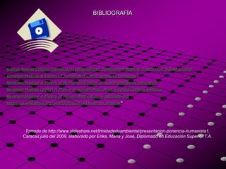 BIBLIOGRAFÍA




George Boeree (2003) Teorías de la personalidad, de Abraham Maslow. Traducción: Rafael Gautier.
Abraham Maslow A Theory of Human Motivation, en books.google.es
Abraham Maslow A Theory of Human Motivation, en emotionalliteracyeducation
Abraham Maslow (1943) A Theory of Human Motivation, en psychclassics.yorku.ca
Abraham Maslow A Theory of Human Motivation, en altruists.org
http://es.wikipedia.org/wiki/Pir%C3%A1mide_de_Maslow"




         Tomado de http://www.slideshare.net/trinidadeduambiental/presentacion-ponencia-humanista1,
        Caracas julio del 2009, elaborado por Erika, María y José, Diplomado en Educación Superior T.A.
 