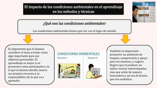 El impacto de las condiciones ambientales en el aprendizaje
en los métodos y técnicas
¿Qué son las condiciones ambientales?
Las condiciones ambientales tienen que ver con el lugar de estudio
Es importante que el alumno
considere el tema a tratar como
algo importante para sus
objetivos personales. El
aprendizaje es mejor si se
promueve como participativo, en
el que el alumno decida, mueva
sus propios recursos y se
responsabilice de lo que va a
aprender.
También es importante
promover un ambiente de
respeto, comprensión y apoyo
para los alumnos, y sugiere
Rogers que el profesor no
utilice recetas estereotipadas
sino que actúe de manera
innovadora y así sea él mismo,
que sea auténtico.
 