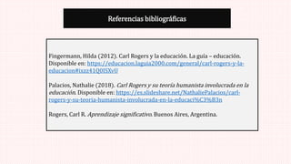 Referencias bibliográficas
Fingermann, Hilda (2012). Carl Rogers y la educación. La guía – educación.
Disponible en: https://educacion.laguia2000.com/general/carl-rogers-y-la-
educacion#ixzz41Q0ISXvU
Palacios, Nathalie (2018). Carl Rogers y su teoría humanista involucrada en la
educación. Disponible en: https://es.slideshare.net/NathaliePalacios/carl-
rogers-y-su-teoria-humanista-involucrada-en-la-educaci%C3%B3n
Rogers, Carl R. Aprendizaje significativo. Buenos Aires, Argentina.
 