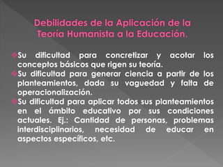 Su dificultad para concretizar y acotar los
conceptos básicos que rigen su teoría.
Su dificultad para generar ciencia a partir de los
planteamientos, dada su vaguedad y falta de
operacionalización.
Su dificultad para aplicar todos sus planteamientos
en el ámbito educativo por sus condiciones
actuales. Ej.: Cantidad de personas, problemas
interdisciplinarios, necesidad de educar en
aspectos específicos, etc.
 