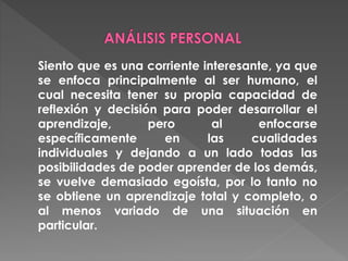 Siento que es una corriente interesante, ya que
se enfoca principalmente al ser humano, el
cual necesita tener su propia capacidad de
reflexión y decisión para poder desarrollar el
aprendizaje, pero al enfocarse
específicamente en las cualidades
individuales y dejando a un lado todas las
posibilidades de poder aprender de los demás,
se vuelve demasiado egoísta, por lo tanto no
se obtiene un aprendizaje total y completo, o
al menos variado de una situación en
particular.
 
