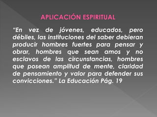 “En vez de jóvenes, educados, pero
débiles, las instituciones del saber debieran
producir hombres fuertes para pensar y
obrar, hombres que sean amos y no
esclavos de las circunstancias, hombres
que posean amplitud de mente, claridad
de pensamiento y valor para defender sus
convicciones.” La Educación Pág. 19
 
