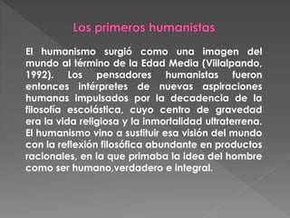 El humanismo surgió como una imagen del
mundo al término de la Edad Media (Villalpando,
1992). Los pensadores humanistas fueron
entonces intérpretes de nuevas aspiraciones
humanas impulsados por la decadencia de la
filosofía escolástica, cuyo centro de gravedad
era la vida religiosa y la inmortalidad ultraterrena.
El humanismo vino a sustituir esa visión del mundo
con la reflexión filosófica abundante en productos
racionales, en la que primaba la idea del hombre
como ser humano,verdadero e integral.
 