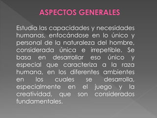 Estudia las capacidades y necesidades
humanas, enfocándose en lo único y
personal de la naturaleza del hombre,
considerada única e irrepetible. Se
basa en desarrollar eso único y
especial que caracteriza a la raza
humana, en los diferentes ambientes
en los cuales se desarrolla,
especialmente en el juego y la
creatividad, que son considerados
fundamentales.
 