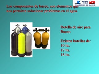 Los componentes de buceo, son elementos queLos componentes de buceo, son elementos que
nos permiten solucionar problemas en el agua.nos permiten solucionar problemas en el agua.
Botella de aire paraBotella de aire para
BuceoBuceo
Existen botellas de:Existen botellas de:
10 lts.10 lts.
12 lts.12 lts.
18 lts.18 lts.
 