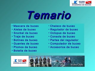 TemarioTemario
• Mascara de buceo
• Aletas de buceo
• Snorkel de buceo
• Traje de buceo
• Botines de buceo
• Guantes de buceo
• Plomos de buceo
• Botella de buceo
• Chaleco de buceo
• Regulador de buceo
• Octopus de buceo
• Consola de buceo
• Partes del regulador
• Computador de buceo
• Accesorios de buceo
 