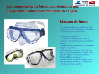 Los componentes de buceo, son elementos queLos componentes de buceo, son elementos que
nos permiten solucionar problemas en el agua.nos permiten solucionar problemas en el agua.
Mascara de BuceoMascara de Buceo
Crea una cámara de aire entre los ojos del
buceador y el agua de forma que los objetos
se pueden enfocar correctamente.
Las mascaras constan de:
-El cristal, que está hecho de vidrio de
seguridad templado altamente resistente al
impacto.
La montura, que es de silicona (transparente
o negra) o de goma.
Debe asegurar un perfecto ajuste a la cara
para evitar el paso del agua. Además, debe
tener un espacio cómodo para la nariz y
flexibilidad para compensar.
La placa frontal, que es de material rígido,
en la que se fija el cristal y la parte de la
correa que se puede regular.
 